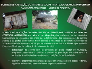 POLITICA DE HABITAÇÃO DO INTERESSE SOCIAL FRENTE AOS GRANDES PROJETO NO
CONTEXTO AMAZONICO em Vitoria do Xingu/PA visa enfrentar as necessidades
habitacionais do município por meio do fortalecimento dos instrumentos da política
pública e da gestão democrática. Neste sentido a finalidade da Secretaria Municipal de
Assistência Social e Secretaria Municipal de Infraestrutura e Obras – SEINFRA por meio do
Programa Municipal de Habitação do Interesse Social é:
 Estabelecer, de acordo com as diretrizes do plano diretor do município,
programas destinados a facilitar o acesso da população de baixa renda à
habitação, à melhoria da moradia e das condições de habitabilidade.
 Promover programas de habitação popular em articulação com órgãos federais,
regionais e estaduais , bem como com organizações sociais.
POLITICA DE HABITAÇÃO DO INTERESSE SOCIAL FRENTE AOS GRANDES PROJETO NO
CONTEXTO Amazônicos - Vitoria do Xingu/PA
 