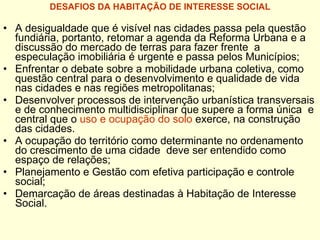 DESAFIOS DA HABITAÇÃO DE INTERESSE SOCIAL A desigualdade que é visível nas cidades passa pela questão fundiária, portanto, retomar a agenda da Reforma Urbana e a discussão do mercado de terras para fazer frente  a especulação imobiliária é urgente e passa pelos Municípios; Enfrentar o debate sobre a mobilidade urbana coletiva, como questão central para o desenvolvimento e qualidade de vida  nas cidades e nas regiões metropolitanas; Desenvolver processos de intervenção urbanística transversais e de conhecimento multidisciplinar que supere a forma única  e  central que o  uso e   ocupação do solo  exerce, na construção das cidades. A ocupação do território como determinante no ordenamento do crescimento de uma cidade  deve ser entendido como espaço de relações; Planejamento e Gestão com efetiva participação e controle social;  Demarcação de áreas destinadas à Habitação de Interesse Social. 