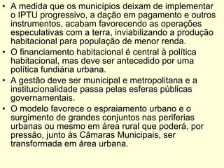A medida que os municípios deixam de implementar  o IPTU progressivo, a dação em pagamento e outros instrumentos, acabam favorecendo as operações especulativas com a terra, inviabilizando a produção habitacional para população de menor renda.  O financiamento habitacional é central à política habitacional, mas deve ser antecedido por uma política fundiária urbana. A gestão deve ser municipal e metropolitana e a institucionalidade passa pelas esferas públicas governamentais. O modelo favorece o espraiamento urbano e o surgimento de grandes conjuntos nas periferias urbanas ou mesmo em área rural que poderá, por pressão, junto às Câmaras Municipais, ser transformada em área urbana.  