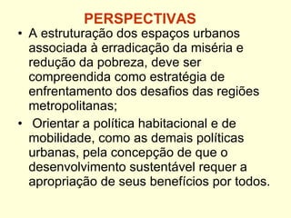 PERSPECTIVAS A estruturação dos espaços urbanos associada à erradicação da miséria e redução da pobreza, deve ser  compreendida como estratégia de enfrentamento dos desafios das regiões metropolitanas; Orientar a política habitacional e de mobilidade, como as demais políticas urbanas, pela concepção de que o desenvolvimento sustentável requer a apropriação de seus benefícios por todos. 
