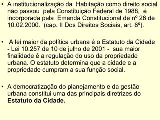 A institucionalização da  Habitação como direito social não passou  pela Constituição Federal de 1988,  é incorporada pela  Emenda Constitucional de nº 26 de 10.02.2000.  (cap. II Dos Direitos Sociais, art. 6º). A lei maior da política urbana é o Estatuto da Cidade - Lei 10.257 de 10 de julho de 2001 -  sua maior finalidade é a regulação do uso da propriedade urbana. O estatuto determina que a cidade e a propriedade cumpram a sua função social. A democratização do planejamento e da gestão urbana constitui uma das principais diretrizes   do  Estatuto da Cidade. 