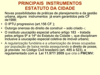 PRINCIPAIS  INSTRUMENTOS  ESTATUTO DA CIDADE   Novas possibilidades de práticas de planejamento e da gestão urbana, alguns  instrumentos  já eram garantidos pela CF de1988: O IPTU progressivo (art.156 CF ); Outorga onerosa do direito de construir – solo criado -; O instituto usucapião especial urbano artigo 183  - tratada pelos artigos 9º a 14º do Estatuto da Cidade -, que disciplinam inclusive a usucapião especial coletiva de imóvel urbano; A regularização fundiária e a urbanização de áreas ocupadas por população de baixa renda assegurando  o direito de posse, já previsto  no Código Civil brasileiro (art. 485 à 523), e  regulamentado com a  Lei 11.977/ 2009  que cria o  PMCMV ; 
