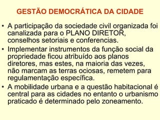 GESTÃO DEMOCRÁTICA DA CIDADE A participação da sociedade civil organizada foi canalizada para o PLANO DIRETOR, conselhos setoriais e conferencias. Implementar instrumentos da função social da propriedade ficou atribuído aos planos diretores, mas estes, na maioria das vezes, não marcam as terras ociosas, remetem para regulamentação específica. A mobilidade urbana e a questão habitacional é central para as cidades no entanto o urbanismo praticado é determinado pelo zoneamento. 