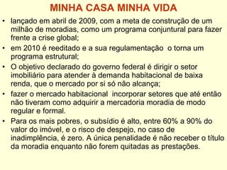 MINHA CASA MINHA VIDA lançado em abril de 2009, com a meta de construção de um milhão de moradias, como um programa conjuntural para fazer frente a crise global; em 2010 é reeditado e a sua regulamentação  o torna um programa estrutural; O objetivo declarado do governo federal é dirigir o setor imobiliário para atender à demanda habitacional de baixa renda, que o mercado por si só não alcança; fazer o mercado habitacional  incorporar setores que até então não tiveram como adquirir a mercadoria moradia de modo regular e formal.  Para os mais pobres, o subsídio é alto, entre 60% a 90% do valor do imóvel, e o risco de despejo, no caso de inadimplência, é zero. A única penalidade é não receber o título da moradia enquanto não forem quitadas as prestações. 