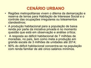 CENÁRIO URBANO Regiões metropolitanas vivem o dilema da demarcação e reserva de terras para Habitação de Interesse Social e o controle das ocupações irregulares ou loteamentos clandestinos; A produção habitacional para a população de baixa renda por parte da iniciativa privada é no momento questão que está em observação e análise crítica; A resposta ao déficit habitacional de 7 milhões de moradias, no país, tem como meta a produção em grande escala de 3 milhões de unidades até 2014; 90% do déficit habitacional concentra-se na população com renda familiar de até cinco salários mínimos. 
