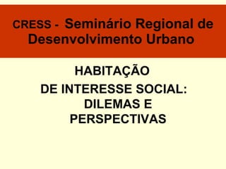 CRESS -  Seminário Regional de Desenvolvimento Urbano   HABITAÇÃO  DE INTERESSE SOCIAL: DILEMAS E PERSPECTIVAS 