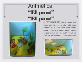 Aritmètica
“El pont”
“El pont”<< La cabreta vol reunir totes les
flors per fer-les arribar als seus
germans i la seva mare però només
agafar X flors en cada viatge. Tampoc
no pot aturar-se. Per què? Perquè el
llop la persegueix!!!! (Auuuuuu!!!!)
>>
Contextualització:
 