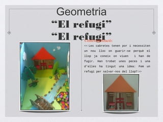 Geometria
“El refugi”
“El refugi”
<< Les cabretes tenen por i necessiten
un nou lloc on guarir-se perquè el
llop ja coneix on viuen i han de
fugir. Han trobat unes peces i una
d’elles ha tingut una idea: Fem un
refugi per salvar-nos del llop? >>
Contextualització:
 