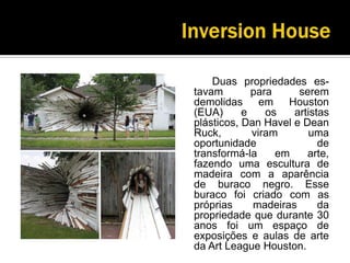 InversionHouse		Duas propriedades es-tavampara serem demolidas em Houston (EUA) e os artistas plásticos, Dan Havel e DeanRuck, viram uma oportunidade de transformá-la em arte, fazendo uma escultura de madeira com a aparência de buraco negro. Esse buraco foi criado com as próprias madeiras da propriedade que durante 30 anos foi um espaço de exposições e aulas de arte da ArtLeague Houston.