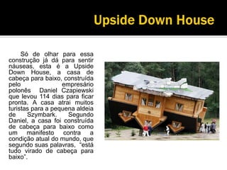 UpsideDownHouse		Só de olhar para essa construção já dá para sentir náuseas, esta é a UpsideDownHouse, a casa de cabeça para baixo, construída pelo empresário polonês  Daniel Czapiewski que levou 114 dias para ficar pronta. A casa atrai muitos turistas para a pequena aldeia de Szymbark. Segundo Daniel, a casa foi construída de cabeça para baixo como um manifesto contra a condição atual do mundo, que segundo suas palavras,  “está tudo virado de cabeça para baixo”.