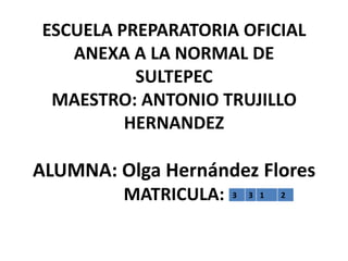 ESCUELA PREPARATORIA OFICIAL
   ANEXA A LA NORMAL DE
          SULTEPEC
 MAESTRO: ANTONIO TRUJILLO
         HERNANDEZ

ALUMNA: Olga Hernández Flores
         MATRICULA:   3   3 1   2
 