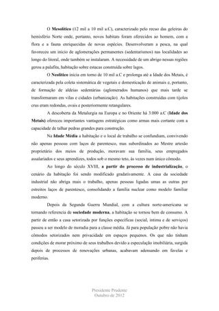 O Mesolítico (12 mil a 10 mil a.C), caracterizado pelo recuo das geleiras do
hemisfério Norte onde, portanto, novos habitats foram oferecidos ao homem, com a
flora e a fauna enriquecidas de novas espécies. Desenvolveram a pesca, na qual
favoreceu um inicio de aglomerações permanentes (sedentarismos) nas localidades ao
longo do litoral, onde também se instalaram. A necessidade de um abrigo nessas regiões
gerou a palafita, habitação sobre estacas construída sobre lagos.
O Neolítico inicia em torno de 10 mil a.C e prolonga até a Idade dos Metais, é
caracterizada pela coleta sistemática de vegetais e domesticação de animais e, portanto,
de formação de aldeias sedentárias (aglomerados humanos) que mais tarde se
transformaram em vilas e cidades (urbanização). As habitações construídas com tijolos
crus eram redondas, ovais e posteriormente retangulares.
A descoberta da Metalurgia na Europa e no Oriente há 3.000 a.C (Idade dos
Metais) ofereceu importantes vantagens estratégicas como armas mais cortante com a
capacidade de talhar pedras grandes para construção.
Na Idade Média a habitação e o local de trabalho se confundiam, convivendo
não apenas pessoas com laços de parentesco, mas subordinados ao Mestre artesão
proprietário dos meios de produção, moravam sua família, seus empregados
assalariados e seus aprendizes, todos sob o mesmo teto, ás vezes num único cômodo.
Ao longo do século XVIII, a partir do processo de industrialização, o
cenário da habitação foi sendo modificado gradativamente. A casa da sociedade
industrial não abriga mais o trabalho, apenas pessoas ligadas umas as outras por
estreitos laços de parentesco, consolidando a família nuclear como modelo familiar
moderno.
Depois da Segunda Guerra Mundial, com a cultura norte-americana se
tornando referencia de sociedade moderna, a habitação se tornou bem de consumo. A
partir de então a casa setorizada por funções específicas (social, intima e de serviços)
passou a ser modelo de moradia para a classe média. Já para população pobre não havia
cômodos setorizados nem privacidade em espaços pequenos. Os que não tinham
condições de morar próximo de seus trabalhos devido a especulação imobiliária, surgida
depois de processos de renovações urbanas, acabavam adensando em favelas e
periferias.

Presidente Prudente
Outubro de 2012

 