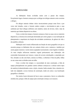CONCLUSÃO
As habitações foram evoluídas muito com o passar dos tempos.
Em primeiro lugar o homem começou por se abrigar em abrigos naturais como cavernas
e abrigos.
Os abrigos naturais tinham vários inconvenientes porque eram fixos e por
vezes mal situados, como o homem andava sempre a movimentar-se para a caça
acabaram por fazer abrigos artificiais com madeira, ramos de árvores, todo o tipo de
materiais que tinham disponíveis na altura.
Com o evoluir dos tempos o homem começou a fazer as casas com os materiais
disponíveis, as técnicas de construção dominadas por certos grupos e a sua realização de
planejamento e arquitetura era função das atividades econômicas, do gênero de vida e
dos padrões culturais.
Habitação rural é muito influenciada em função do meio geográfico em que se
encontra porque os habitantes têm um contacto direto com a natureza e também por
serem grupos menores e serem menos equipados tecnicamente e mais ligados á tradição.
As mais simples utilizavam materiais vegetal praticamente sem elaboração, são
construídas basicamente por troncos e ramos de arvores entrelaçados e amarrados por
fios, forrados ou não com barro, esteiras ou folhas, a cobertura é feita de palha, folhas
ou nas zonas mais evoluídas eram em telha.
Com o evoluir dos tempos e a necessidade de mais construção, a falta de
espaço principalmente nos grandes centros urbanos começou-se a utilizar outros tipos
de matéria já industrializados como o tijolo, cimento, betão armado, ferro, alumínio etc.
tudo isto adaptado a novas técnicas de construção, tendo em conta a sua localização
geográfica e climática.
Em muitos locais deixaram de haver casas e passaram a haver os conhecidos
arranha-céus, porque a falta de espaço para construção começa a ser escassos.

Presidente Prudente
Outubro de 2012

 