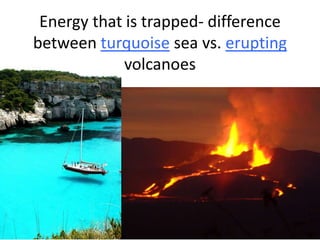 Energy that is trapped- difference
between turquoise sea vs. erupting
volcanoes

 