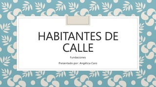 HABITANTES DE
CALLE
Presentado por: Angélica Caro
Fundaciones
 