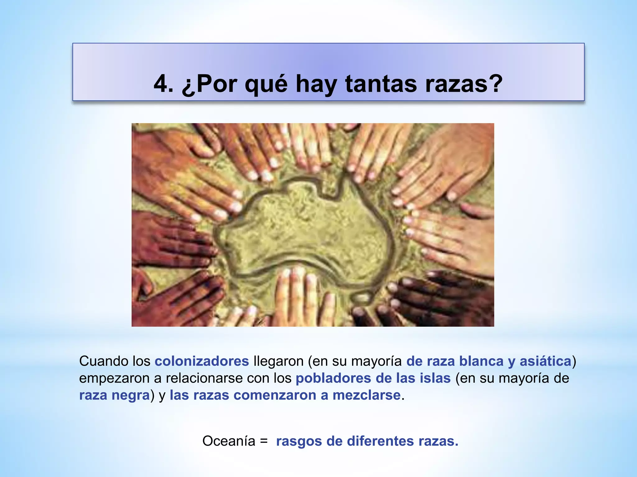 4. ¿Por qué hay tantas razas?
Cuando los colonizadores llegaron (en su mayoría de raza blanca y asiática)
empezaron a relacionarse con los pobladores de las islas (en su mayoría de
raza negra) y las razas comenzaron a mezclarse.
Oceanía = rasgos de diferentes razas.
 