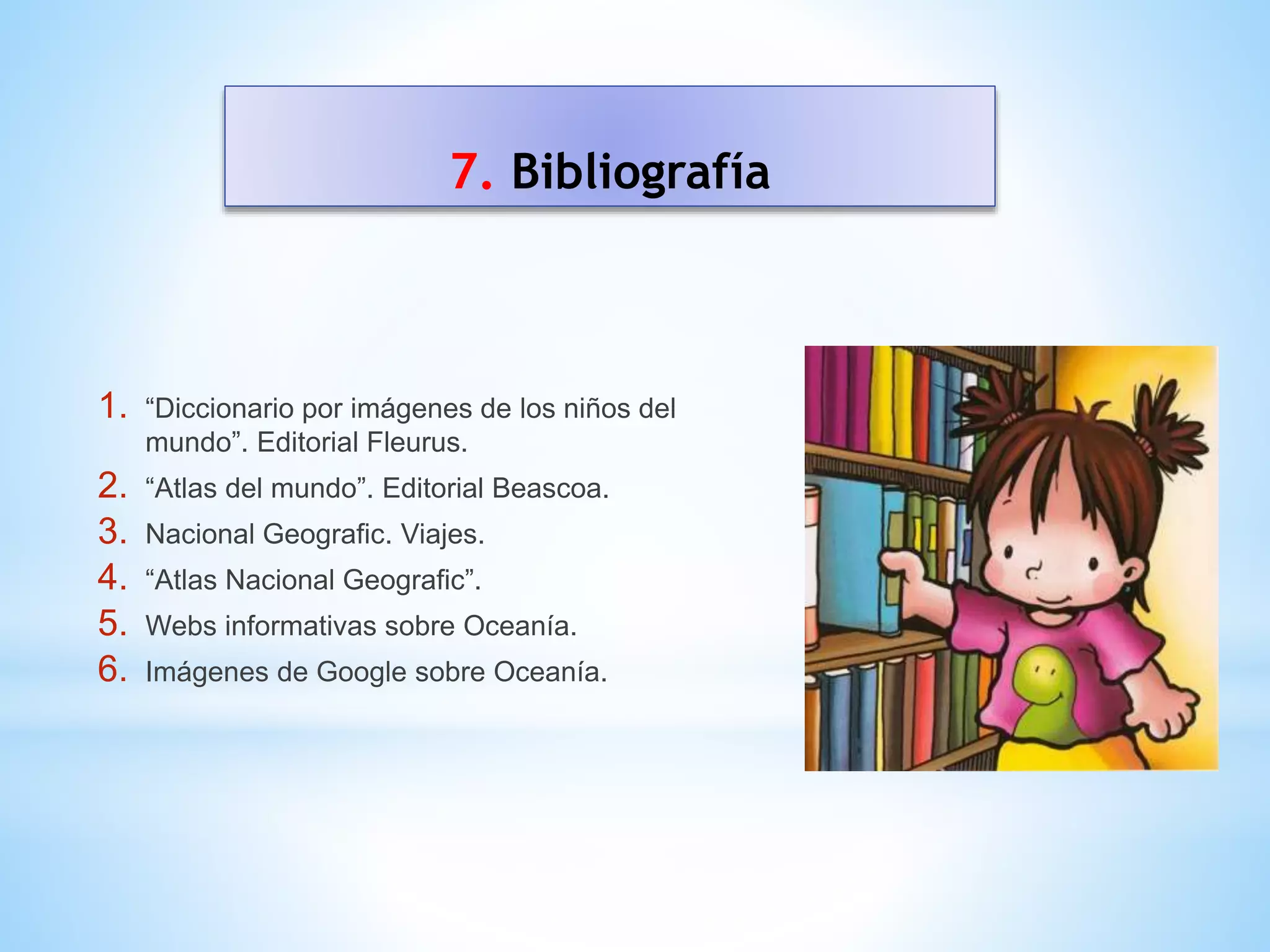 7. Bibliografía
1. “Diccionario por imágenes de los niños del
mundo”. Editorial Fleurus.
2. “Atlas del mundo”. Editorial Beascoa.
3. Nacional Geografic. Viajes.
4. “Atlas Nacional Geografic”.
5. Webs informativas sobre Oceanía.
6. Imágenes de Google sobre Oceanía.
 