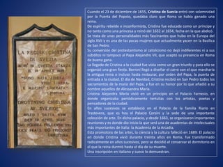 Cuando el 23 de diciembre de 1655, Cristina de Suecia entró con solemnidad
por la Puerta del Popolo, quedaba claro que Roma se había ganado una
reina.
De espíritu rebelde e inconformista, Cristina fue educada como un príncipe y
no tanto como una princesa y reinó del 1632 al 1654, fecha en la que abdicó.
Se trata de unas personalidades más fascinantes que hubo en la Europa del
siglo XVII y es una de las pocas mujeres que actualmente yacen en la Basílica
de San Pedro.
Su conversión del protestantismo al catolicismo no dejó indiferentes ni a sus
súbditos ni tampoco al Papa Alejandro VII, que aceptó su presencia en Roma
de buena gana.
La llegada de Cristina a la ciudad fue vista como un gran triunfo y para ello se
organizó una gran fiesta. Bernini llegó a diseñar el carro con el que marcharía
la antigua reina o incluso hasta restaurar, por orden del Papa, la puerta de
entrada a la ciudad. El día de Navidad, Cristina recibió en San Pedro todos los
sacramentos de la mano del Papa, y fue en su honor por lo que añadió a su
nombre aquellos de Alessandra Maria.
Cristina Alejandra María vivió en un principio en el Palacio Farnesio, en
donde organizaba periódicamente tertulias con los artistas, poetas y
pensadores de la ciudad.
En años sucesivos se estableció en el Palacio de la familia Riario en
Trastevere, que es hoy el Palacio Corsini y la sede de una importante
colección de arte. En dicho palacio, y desde 1663, se organizaron importantes
reuniones y es donde dio inicio la que será una de academias de intelectuales
más importantes de Italia: la Academia de la Arcadia.
Esta promotora de las artes, la ciencia y la cultura falleció en 1689. El palacio
en donde Cristina vivió durante treinta años en Roma, fue transformado
radicalmente en años sucesivos, pero se decidió el conservar el dormitorio en
el que la reina durmió hasta el día de su muerte.
Una inscripción en italiano y sueco lo demuestran.
 