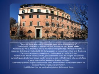 “Dame tú, Roma, a cambio de mis penas, tanto como dejé para tenerte”.
En el número 20 de la via di Monserrato vivió, a finales de 1963, Rafael Alberti.
Poco después, con el dinero que obtuvo del Premio Lenin por la Paz, Alberti se trasladó a su
residencia definitiva, en via Garibaldi 88. Dicha casa aún se encuentra en el barrio de Trastevere
y fue punto de encuentro de exiliados y disidentes de la España de Franco.
No lejos de allí Alberti tenía su estudio, precisamente en vicolo del Bologna. Y al visitante
curioso le gustará saber que todavía puede tomarse un café en Il Settimiano, tal y como lo hacia
el poeta, mientras leía las páginas de algún periódico.
Alberti dejo plasmada su particular visión de Roma en varios libros, el más interesante de los
cuales es “Roma, peligro para caminantes”.
En 1998 el escritor fue nombrado ciudadano de honor de Roma.
 