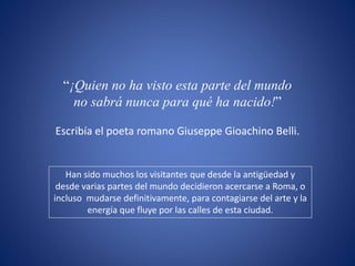 “¡Quien no ha visto esta parte del mundo
no sabrá nunca para qué ha nacido!”
Escribía el poeta romano Giuseppe Gioachino Belli.
Han sido muchos los visitantes que desde la antigüedad y
desde varias partes del mundo decidieron acercarse a Roma, o
incluso mudarse definitivamente, para contagiarse del arte y la
energía que fluye por las calles de esta ciudad.
 