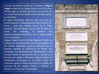 A pesar de haber nacido en la Toscana, Miguel
Ángel residió en la Ciudad Eterna unos 50 años.
Medio siglo al servicio del Papa y al servicio de
la ciudad que lo vio crecer como escultor, pintor
y arquitecto.
El genio florentino vivió en una casa que se
encontraba en la desaparecida Piazza Macel de’
Corvi y que hoy estaría cerca de la Plaza
Venecia. Fue allí donde murió a los 89 años de
edad. Sin embargo, la demora fue
posteriormente destruida y en su lugar puede
verse una placa.
Miguel Ángel murió el 18 de febrero de 1564. Su
cuerpo fue transportado a la cercana Iglesia de
los Santos Apóstoles, pues la intención era al
parecer aquella de enterrarlo en Roma. Sin
embargo, los florentinos se adelantaron y esa
misma noche se apoderaron de su cuerpo y lo
llevaron de vuelta a Florencia. Miguel Ángel fue
finalmente inhumado en la Santa Croce de
Florencia, pero en Roma quedaron la Piedad, las
pinturas de las capillas Sixtina y Paolina, el
Moisés o la Plaza del Campidoglio.
 