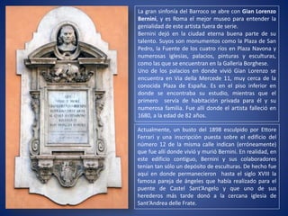 La gran sinfonía del Barroco se abre con Gian Lorenzo
Bernini, y es Roma el mejor museo para entender la
genialidad de este artista fuera de serie.
Bernini dejó en la ciudad eterna buena parte de su
talento. Suyos son monumentos como la Plaza de San
Pedro, la Fuente de los cuatro ríos en Plaza Navona y
numerosas iglesias, palacios, pinturas y esculturas,
como las que se encuentran en la Galleria Borghese.
Uno de los palacios en donde vivió Gian Lorenzo se
encuentra en Via della Mercede 11, muy cerca de la
conocida Plaza de España. Es en el piso inferior en
donde se encontraba su estudio, mientras que el
primero servía de habitación privada para él y su
numerosa familia. Fue allí donde el artista falleció en
1680, a la edad de 82 años.
Actualmente, un busto del 1898 esculpido por Ettore
Ferrari y una inscripción puesta sobre el edificio del
número 12 de la misma calle indican (erróneamente)
que fue allí donde vivió y murió Bernini. En realidad, en
este edificio contiguo, Bernini y sus colaboradores
tenían tan sólo un depósito de esculturas. De hecho fue
aquí en donde permanecieron hasta el siglo XVIII la
famosa pareja de ángeles que había realizado para el
puente de Castel Sant’Angelo y que uno de sus
herederos más tarde donó a la cercana iglesia de
Sant’Andrea delle Frate.
 