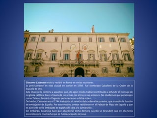 Giacomo Casanova visitó y residió en Roma en varias ocasiones.
Es precisamente en esta ciudad en donde en 1760 fue nombrado Caballero de la Orden de la
Espuela de Oro.
Este título se le confería a aquellos que, de algún modo, habían contribuido a difundir el mensaje de
la iglesia católica, bien a través de las armas, las letras o sus acciones. No olvidemos que personajes
como Tiziano, Mozart o Paganini pertenecieron a dicha orden.
De hecho, Casanova en el 1744 trabajaba al servicio del cardenal Acquaviva, que cumplía la función
de embajador de España. Por este motivo, ambos residieron en el Palacio de Plaza de España y que
es aún sede de la Embajada de España de cara a la Santa Sede.
Sin embargo, Casanova tuvo que abandonar dicha demora cuando se descubrió que en ella tenía
escondida una muchacha que se había escapado de casa.
 