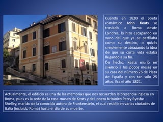 Actualmente, el edificio es una de las memorias que nos recuerdan la presencia inglesa en
Roma, pues es la sede de la casa-museo de Keats y del poeta británico Percy Bysshe
Shelley, marido de la conocida autora de Frankenstein, el cual residió en varias ciudades de
Italia (incluido Roma) hasta el día de su muerte.
Cuando en 1820 el poeta
romántico John Keats se
trasladó a Roma desde
Londres, lo hizo escapando en
vano del que ya se perfilaba
como su destino, o quizás
simplemente abrazando la idea
de que su corta vida estaba
llegando a su fin.
De hecho, Keats murió en
silencio a los pocos meses en
su casa del número 26 de Plaza
de España y con tan sólo 25
años. Era el año 1821.
 