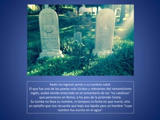 Keats no regresó jamás a su Londres natal.
El que fue uno de los poetas más lúcidos y relevantes del romanticismo
inglés, acabó siendo enterrado en el cementerio de los “no católicos”
que perecieron en Roma, a los pies de la pirámide Cestia.
Su tumba no lleva su nombre, ni tampoco la fecha en que murió, sino
un epitafio que nos recuerda que bajo esa lápida yace un hombre “cuyo
nombre fue escrito en el agua”.
 