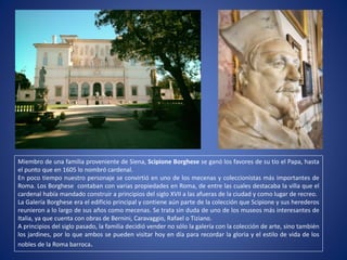 Miembro de una familia proveniente de Siena, Scipione Borghese se ganó los favores de su tío el Papa, hasta
el punto que en 1605 lo nombró cardenal.
En poco tiempo nuestro personaje se convirtió en uno de los mecenas y coleccionistas más importantes de
Roma. Los Borghese contaban con varias propiedades en Roma, de entre las cuales destacaba la villa que el
cardenal había mandado construir a principios del siglo XVII a las afueras de la ciudad y como lugar de recreo.
La Galería Borghese era el edificio principal y contiene aún parte de la colección que Scipione y sus herederos
reunieron a lo largo de sus años como mecenas. Se trata sin duda de uno de los museos más interesantes de
Italia, ya que cuenta con obras de Bernini, Caravaggio, Rafael o Tiziano.
A principios del siglo pasado, la familia decidió vender no sólo la galería con la colección de arte, sino también
los jardines, por lo que ambos se pueden visitar hoy en día para recordar la gloria y el estilo de vida de los
nobles de la Roma barroca.
 