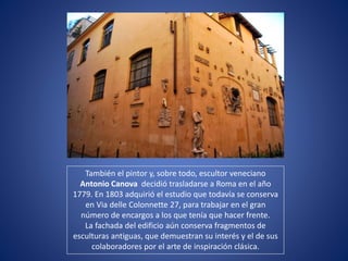 También el pintor y, sobre todo, escultor veneciano
Antonio Canova decidió trasladarse a Roma en el año
1779. En 1803 adquirió el estudio que todavía se conserva
en Via delle Colonnette 27, para trabajar en el gran
número de encargos a los que tenía que hacer frente.
La fachada del edificio aún conserva fragmentos de
esculturas antiguas, que demuestran su interés y el de sus
colaboradores por el arte de inspiración clásica.
 
