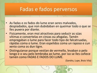 Fadas e fados perversos
• As fadas e os fados do lume eran seres malvados,
despiadados, que non dubidaban en queimar todo o que se
lles puxera por diante.
• Fisicamente, eran moi atractivos para seducir as súas
vítimas e convertelas en cinzas ou afogalas. Tamén
empregaban o lume para facer todo tipo de falcatruadas,
rápidas coma o lume. Eran espelidos coma un raposo e cun
xenio coma os dun tigre.
• Distinguíanse porque vestían de vermello, levaban o pelo
longo e o seu pelo lembraba ao lume, por iso se lles coñece
tamén como FADAS E FADOS DO LUME.
(Sandra, Lupe, Brais Vila)
 