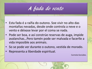 A fada do vento
• Esta fada é a raíña do outono. Soe vivir no alto das
montañas nevadas, desde onde controla a neve e o
vento e déixase levar por el coma se nada.
• Pode ser boa, e así constrúe reservas de auga, impide
avalanchas…Pero tamén pode ser malvada e facerlle a
vida imposible aos animais.
• So se pode ver durante o outono, vestida de morado.
• Representa a liberdade espiritual.
Carmela González.
 