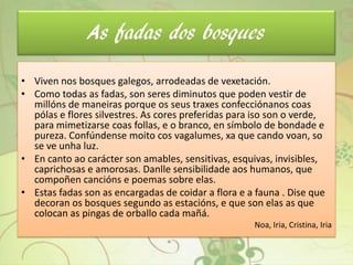 As fadas dos bosques
• Viven nos bosques galegos, arrodeadas de vexetación.
• Como todas as fadas, son seres diminutos que poden vestir de
millóns de maneiras porque os seus traxes confecciónanos coas
pólas e flores silvestres. As cores preferidas para iso son o verde,
para mimetizarse coas follas, e o branco, en símbolo de bondade e
pureza. Confúndense moito cos vagalumes, xa que cando voan, so
se ve unha luz.
• En canto ao carácter son amables, sensitivas, esquivas, invisibles,
caprichosas e amorosas. Danlle sensibilidade aos humanos, que
compoñen cancións e poemas sobre elas.
• Estas fadas son as encargadas de coidar a flora e a fauna . Dise que
decoran os bosques segundo as estacións, e que son elas as que
colocan as pingas de orballo cada mañá.
Noa, Iria, Cristina, Iria
 