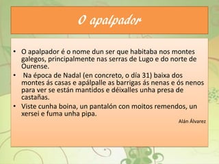 O apalpador
• O apalpador é o nome dun ser que habitaba nos montes
galegos, principalmente nas serras de Lugo e do norte de
Ourense.
• Na época de Nadal (en concreto, o día 31) baixa dos
montes ás casas e apálpalle as barrigas ás nenas e ós nenos
para ver se están mantidos e déixalles unha presa de
castañas.
• Viste cunha boina, un pantalón con moitos remendos, un
xersei e fuma unha pipa.
Alán Álvarez
 