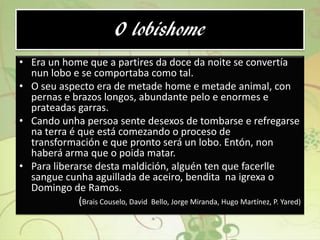 O lobishome
• Era un home que a partires da doce da noite se convertía
nun lobo e se comportaba como tal.
• O seu aspecto era de metade home e metade animal, con
pernas e brazos longos, abundante pelo e enormes e
prateadas garras.
• Cando unha persoa sente desexos de tombarse e refregarse
na terra é que está comezando o proceso de
transformación e que pronto será un lobo. Entón, non
haberá arma que o poida matar.
• Para liberarse desta maldición, alguén ten que facerlle
sangue cunha aguillada de aceiro, bendita na igrexa o
Domingo de Ramos.
(Brais Couselo, David Bello, Jorge Miranda, Hugo Martínez, P. Yared)
 