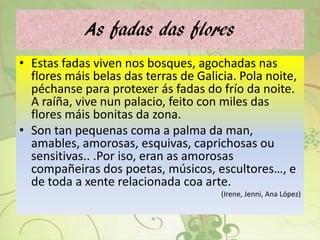 As fadas das flores
• Estas fadas viven nos bosques, agochadas nas
flores máis belas das terras de Galicia. Pola noite,
péchanse para protexer ás fadas do frío da noite.
A raíña, vive nun palacio, feito con miles das
flores máis bonitas da zona.
• Son tan pequenas coma a palma da man,
amables, amorosas, esquivas, caprichosas ou
sensitivas.. .Por iso, eran as amorosas
compañeiras dos poetas, músicos, escultores…, e
de toda a xente relacionada coa arte.
(Irene, Jenni, Ana López)
 