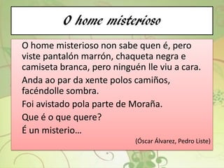 O home misterioso
O home misterioso non sabe quen é, pero
viste pantalón marrón, chaqueta negra e
camiseta branca, pero ninguén lle viu a cara.
Anda ao par da xente polos camiños,
facéndolle sombra.
Foi avistado pola parte de Moraña.
Que é o que quere?
É un misterio…
(Óscar Álvarez, Pedro Liste)
 
