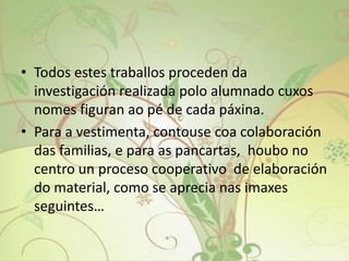 • Todos estes traballos proceden da
investigación realizada polo alumnado cuxos
nomes figuran ao pé de cada páxina.
• Para a vestimenta, contouse coa colaboración
das familias, e para as pancartas, houbo no
centro un proceso cooperativo de elaboración
do material, como se aprecia nas imaxes
seguintes…
 