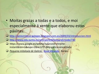 • Moitas grazas a todas e a todos, e moi
especialmente á xente que elaborou estas
páxinas:
 http://seresmiticos-galegos.blogspot.com.es/2009/03/introduccion.html
 http://www.edu.xunta.es/centros/iesfelixmuriel/node/730
 https://www.google.es/webhp?sourceid=chrome-
instant&ion=1&espv=2&ie=UTF-8#q=galicia+encantada
 Pequena mitoloxía de Galicia , Xosé Miranda . Xerais.
 