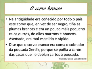 O corvo branco
• Na antigüidade era coñecido por todo o país
este corvo que, en vez de ser negro, tiña as
plumas brancas e era un pouco máis pequeno
ca os outros, de ollos marróns e brancos.
Asemade, era moi espelido e rápido.
• Dise que o corvo branco era coma o cobrador
da pousada Xerdiz, porque se poñía a carón
das casas que lle debían cartos á pousada.
(Manuel, Uxía e Daniel Prado)
 