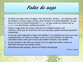 Fadas da auga
• As fadas da auga viven en lagos, ríos, fervenzas, fontes…, en calquera sitio
do bosque nos que auga é limpa, pero sempre nas profundidades. As que
viven en ríos ou covas chámanse lamias; as que sucan os mares son as
sereas e as das fontes, coñécense coma ninfas.
• Guían a auga pola seu cauce natural e así chega ás casas, aos
colexios…Dise que se te portas mal coa natureza, poden provocar grandes
catástrofes.
• A súa pel varía segundo o lugar que habitan: se é próximo ao mar, son case
transparentes; se están nun lago, a súa cor é azul clariña e as dos ríos
calmados teñen unha pel coma a dun bebé humano, moi clariña.
• O seu tamaño é de máis ou menos 13 cm e algunhas teñen unhas ás
lixeiriñas brancas (ou tamén azuis).
• Aliméntanse das plantas, flores ou froitos do bosque.
(Nerea G., Noela)
 