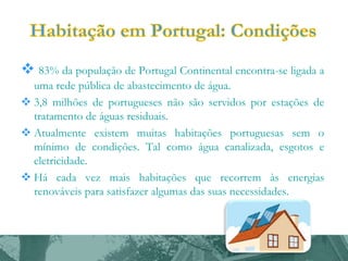  83% da população de Portugal Continental encontra-se ligada a
uma rede pública de abastecimento de água.
 3,8 milhões de portugueses não são servidos por estações de
tratamento de águas residuais.
 Atualmente existem muitas habitações portuguesas sem o
mínimo de condições. Tal como água canalizada, esgotos e
eletricidade.
 Há cada vez mais habitações que recorrem às energias
renováveis para satisfazer algumas das suas necessidades.

 