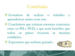 Conclusão
 Gostámos de realizar o trabalho e
aprendemos muito com este.
 Concluímos que existem enormes contrastes
entre os PD e PED, e que seria benéfico que
todos os países tivessem as mesmas
condições.
 Esperamos que tenham gostado.

 