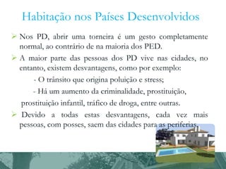 Habitação nos Países Desenvolvidos
 Nos PD, abrir uma torneira é um gesto completamente
normal, ao contrário de na maioria dos PED.
 A maior parte das pessoas dos PD vive nas cidades, no
entanto, existem desvantagens, como por exemplo:
- O trânsito que origina poluição e stress;
- Há um aumento da criminalidade, prostituição,
prostituição infantil, tráfico de droga, entre outras.
 Devido a todas estas desvantagens, cada vez mais
pessoas, com posses, saem das cidades para as periferias.

 