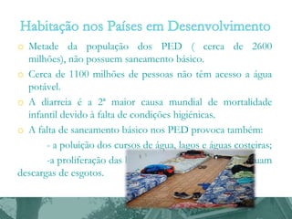 o Metade da população dos PED ( cerca de 2600
milhões), não possuem saneamento básico.
o Cerca de 1100 milhões de pessoas não têm acesso a água
potável.
o A diarreia é a 2ª maior causa mundial de mortalidade
infantil devido à falta de condições higiénicas.
o A falta de saneamento básico nos PED provoca também:
- a poluição dos cursos de água, lagos e águas costeiras;
-a proliferação das bactérias nas águas onde se efetuam
descargas de esgotos.

 