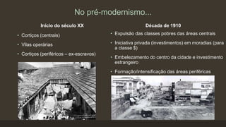 No pré-modernismo...
Início do século XX
• Cortiços (centrais)
• Vilas operárias
• Cortiços (periféricos – ex-escravos)
Década de 1910
• Expulsão das classes pobres das áreas centrais
• Iniciativa privada (investimentos) em moradias (para
a classe $)
• Embelezamento do centro da cidade e investimento
estrangeiro
• Formação/intensificação das áreas periféricas
 