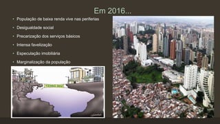 Em 2016...
• População de baixa renda vive nas periferias
• Desigualdade social
• Precarização dos serviços básicos
• Intensa favelização
• Especulação imobiliária
• Marginalização da população
 