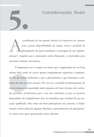101
Considerações finais
Considerações finais
A
combinação de um grande número de elementos de canteiro
com a pouca disponibilidade de espaço, torna a atividade de
planejamento de layout semelhante a montagem de um “quebra-
cabeças”, exigindo que o planejador tenha disposição e criatividade para
encontrar soluções inovadoras.
É importante ter-se sempre em mente que a implantação de um bom
arranjo físico pode ter custos apenas marginalmente superiores à implanta-
ção de um arranjo deficiente, e que o planejamento é que determina a exis-
tência de uma ou outra situação. Por sua vez, a atividade de planejamento de
layout consome um quantidade muito pequena de horas técnicas, não existin-
do, portanto, justificativas para a sua não realização, já que os recursos
despendidos são insignificantes face aos benefícios que resultam da sua exe-
cução qualificada. Para obter um bom planejamento de canteiros, é funda-
mental a observância de algumas diretrizes e procedimentos de planejamen-
to, muitos dos quais apresentados neste relatório.
 