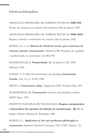 102
Planejamento de canteiros de obra e gestão de processos
ASSOCIAÇÃO BRASILEIRA DE NORMAS TÉCNICAS. NBR 6118:
Projeto de estruturas de concreto: Procedimento. Rio de Janeiro, 2003.
ASSOCIAÇÃO BRASILEIRA DE NORMAS TÉCNICAS. NBR 12655:
Preparo, controle e recebimento de concreto. Rio de Janeiro, 1992.
BONIN, L.C.; et al. Manual de referência técnica para estruturas de
concreto armado convencionais. Sinduscon/RS: Programa de qualidade
e produtividade na construção civil/RS,1993.
FRANKENFELD, N. Produtividade. Rio de Janeiro: CNI, 1990.
(Manuais CNI).
HANDA, V.; LANG, B. Construction site planning. Construction
Canada, v.85, n.5, p. 43-49, 1988.
HINZE, J. Construction safety. Englewood Cliffs: Prentice-Hall, 1997.
ILLINGWORTH, J.R. Construction: methods and planning. London:
E&FN Spon, 1993.
INSTITUTO NACIONAL DE TECNOLOGIA. Pesquisa antropométrica
e biomecânica dos operários da indústria da transformação - RJ. Rio de
Janeiro: Instituto Nacional de Tecnologia, 1988.
KOSKELA, L. Application of the new production philosophy to
construction. Stanford: Stanford University, 1992. (CIFE. Report, 72).
Referências Bibliográficas
 